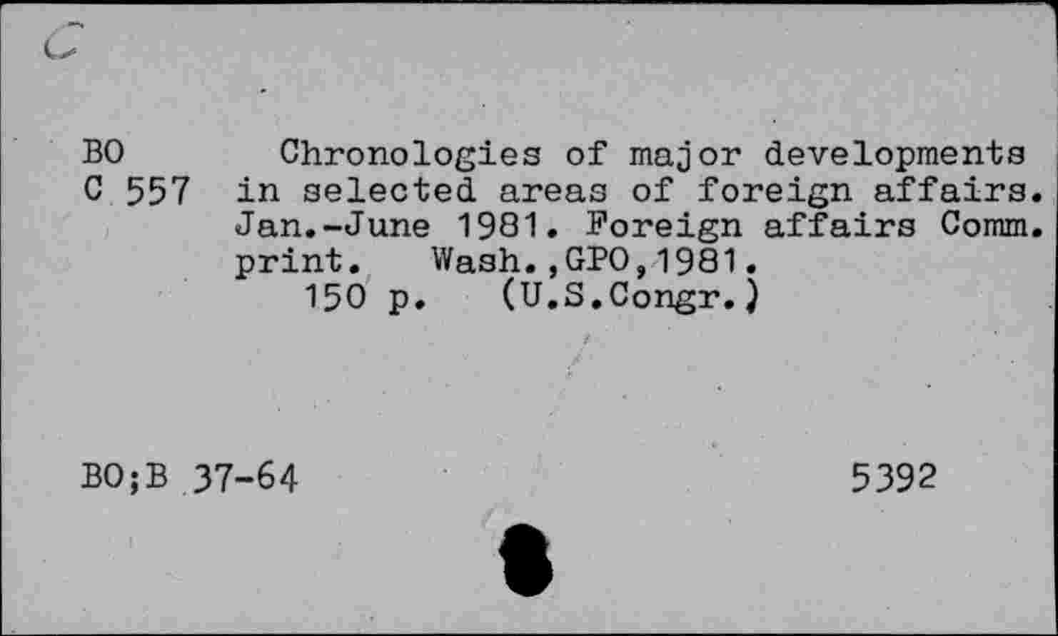 ﻿BO	Chronologies of major developments
C 557 in selected areas of foreign affairs.
Jan.-June 1981. Foreign affairs Comm.
print. Wash.,GPO,1981.
150 p. (U.S.Congr.)
BO;B 37-64
5392